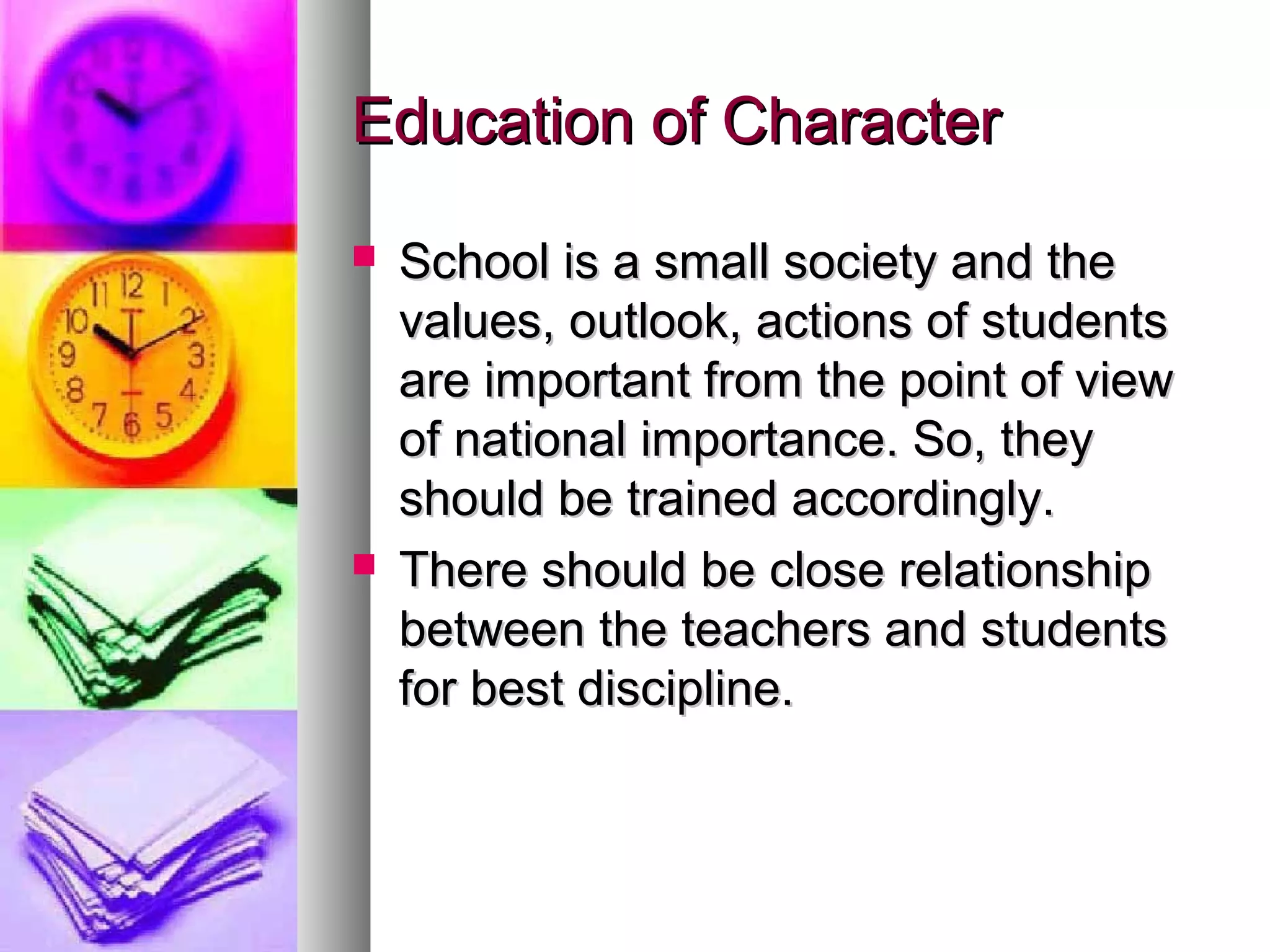 Education of CharacterEducation of Character
 School is a small society and theSchool is a small society and the
values, outlook, actions of studentsvalues, outlook, actions of students
are important from the point of vieware important from the point of view
of national importance. So, theyof national importance. So, they
should be trained accordingly.should be trained accordingly.
 There should be close relationshipThere should be close relationship
between the teachers and studentsbetween the teachers and students
for best discipline.for best discipline.
 