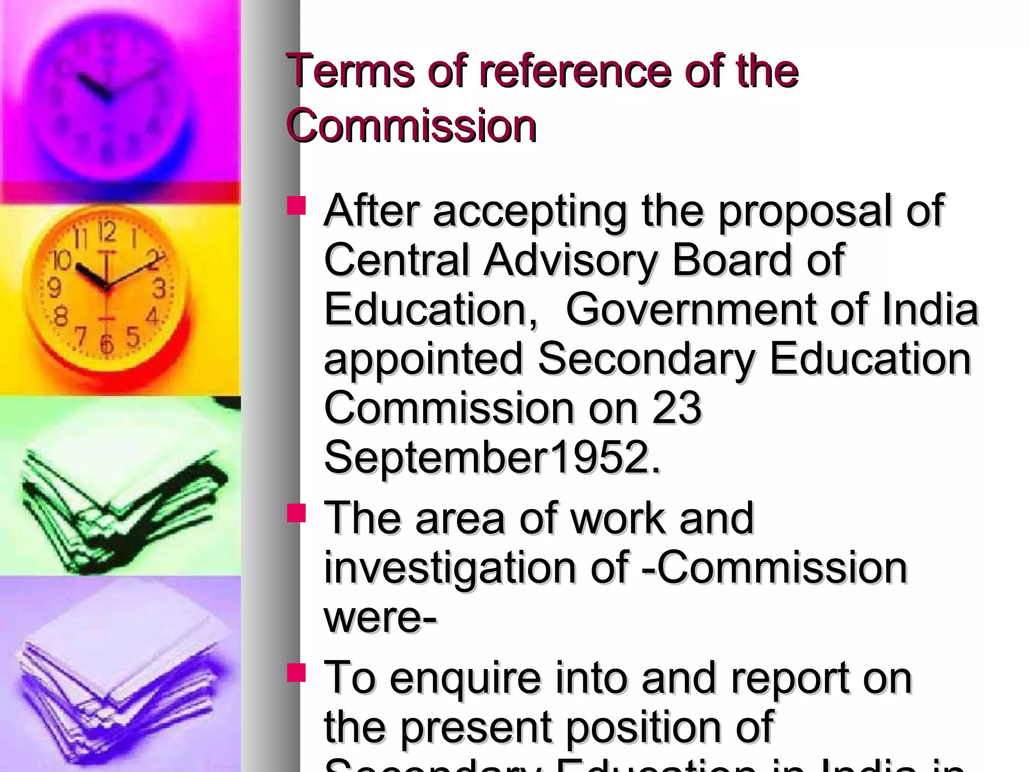 Terms of reference of theTerms of reference of the
CommissionCommission
 After accepting the proposal ofAfter accepting the proposal of
Central Advisory Board ofCentral Advisory Board of
Education, Government of IndiaEducation, Government of India
appointed Secondary Educationappointed Secondary Education
Commission on 23Commission on 23
September1952.September1952.
 The area of work andThe area of work and
investigation of -Commissioninvestigation of -Commission
were-were-
 To enquire into and report onTo enquire into and report on
the present position ofthe present position of
 