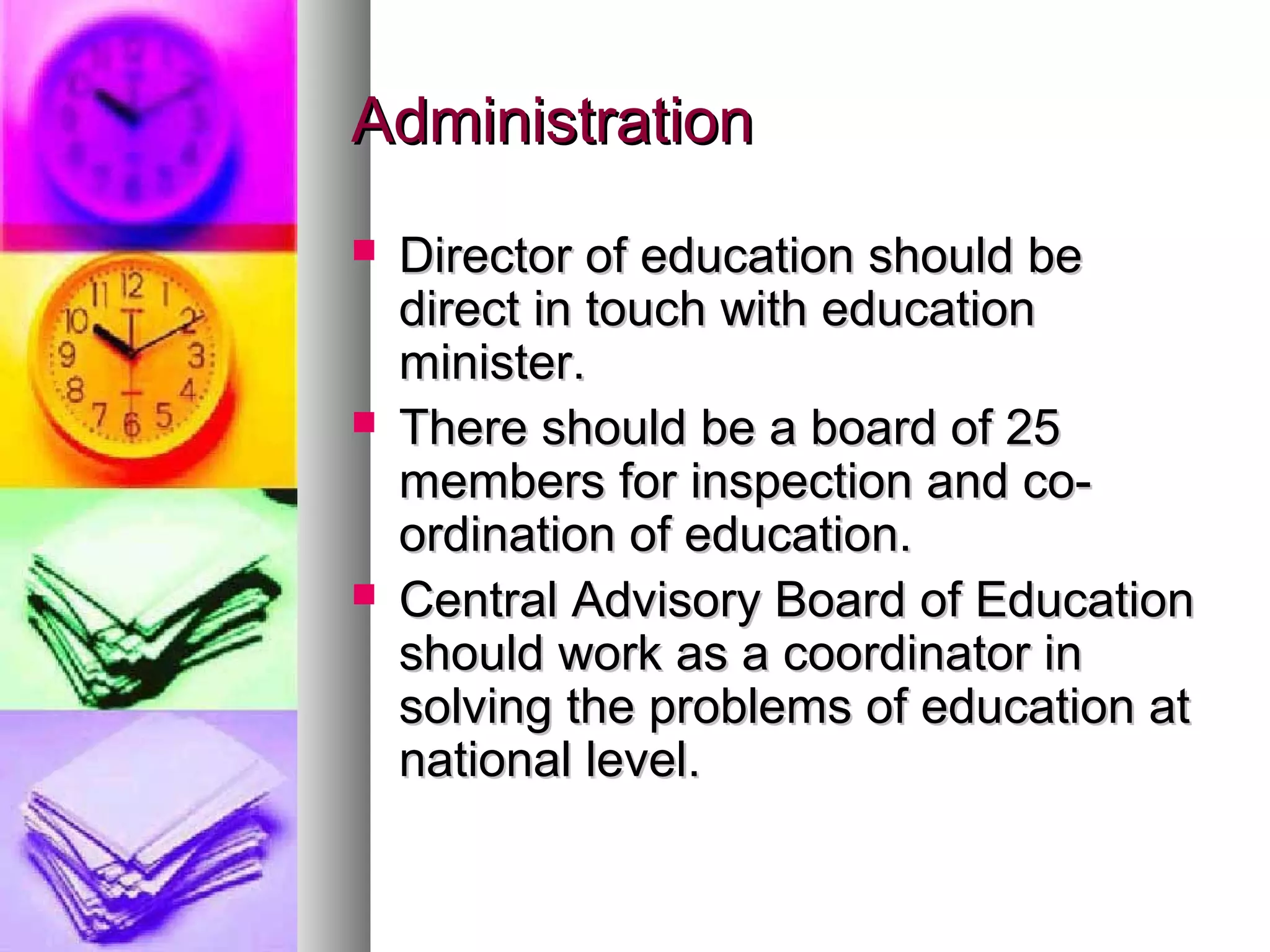 AdministrationAdministration
 Director of education should beDirector of education should be
direct in touch with educationdirect in touch with education
minister.minister.
 There should be a board of 25There should be a board of 25
members for inspection and co-members for inspection and co-
ordination of education.ordination of education.
 Central Advisory Board of EducationCentral Advisory Board of Education
should work as a coordinator inshould work as a coordinator in
solving the problems of education atsolving the problems of education at
national level.national level.
 