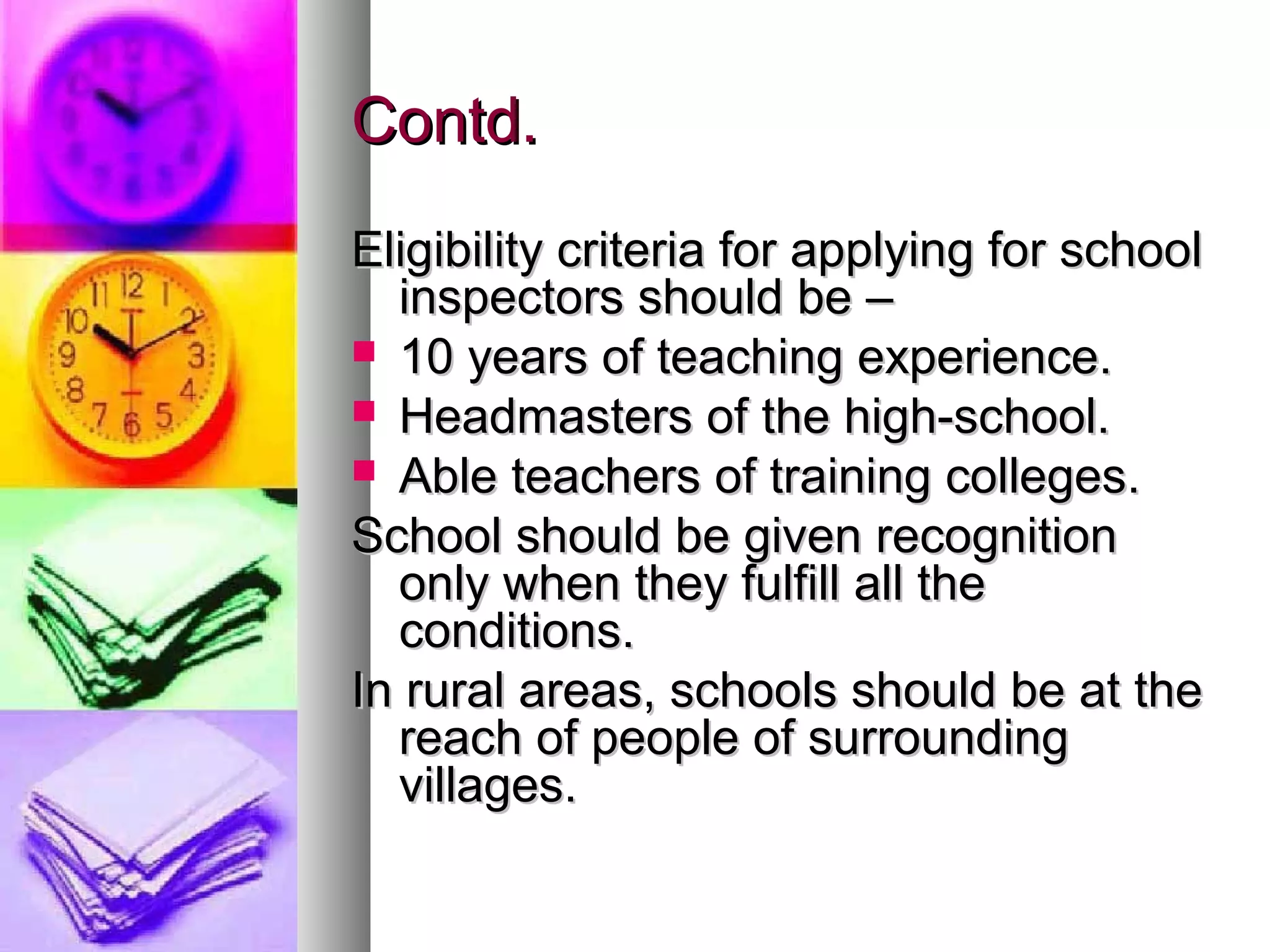 Contd.Contd.
Eligibility criteria for applying for schoolEligibility criteria for applying for school
inspectors should be –inspectors should be –
 10 years of teaching experience.10 years of teaching experience.
 Headmasters of the high-school.Headmasters of the high-school.
 Able teachers of training colleges.Able teachers of training colleges.
School should be given recognitionSchool should be given recognition
only when they fulfill all theonly when they fulfill all the
conditions.conditions.
In rural areas, schools should be at theIn rural areas, schools should be at the
reach of people of surroundingreach of people of surrounding
villages.villages.
 