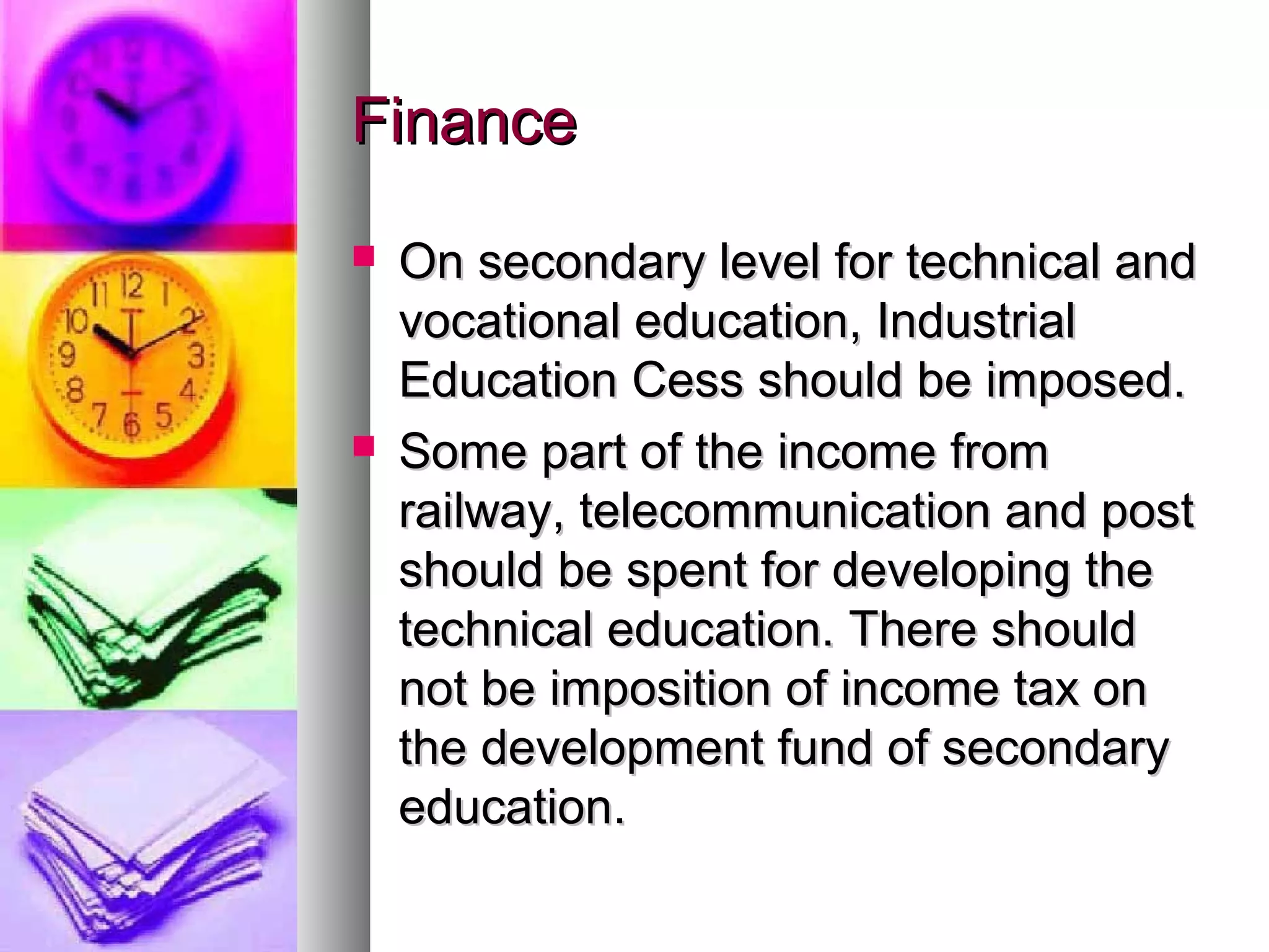 FinanceFinance
 On secondary level for technical andOn secondary level for technical and
vocational education, Industrialvocational education, Industrial
Education Cess should be imposed.Education Cess should be imposed.
 Some part of the income fromSome part of the income from
railway, telecommunication and postrailway, telecommunication and post
should be spent for developing theshould be spent for developing the
technical education. There shouldtechnical education. There should
not be imposition of income tax onnot be imposition of income tax on
the development fund of secondarythe development fund of secondary
education.education.
 