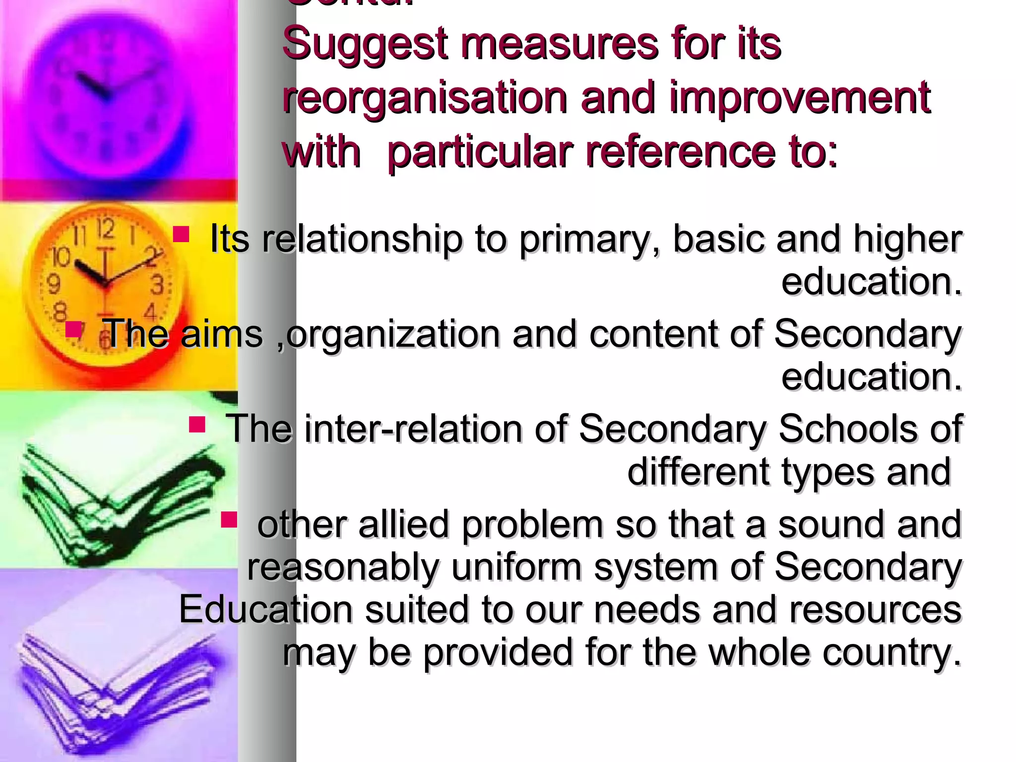 Contd.Contd.
Suggest measures for itsSuggest measures for its
reorganisation and improvementreorganisation and improvement
with particular reference to:with particular reference to:
 Its relationship to primary, basic and higherIts relationship to primary, basic and higher
education.education.
 The aims ,organization and content of SecondaryThe aims ,organization and content of Secondary
education.education.
 The inter-relation of Secondary Schools ofThe inter-relation of Secondary Schools of
different types anddifferent types and
 other allied problem so that a sound andother allied problem so that a sound and
reasonably uniform system of Secondaryreasonably uniform system of Secondary
Education suited to our needs and resourcesEducation suited to our needs and resources
may be provided for the whole country.may be provided for the whole country.
 
