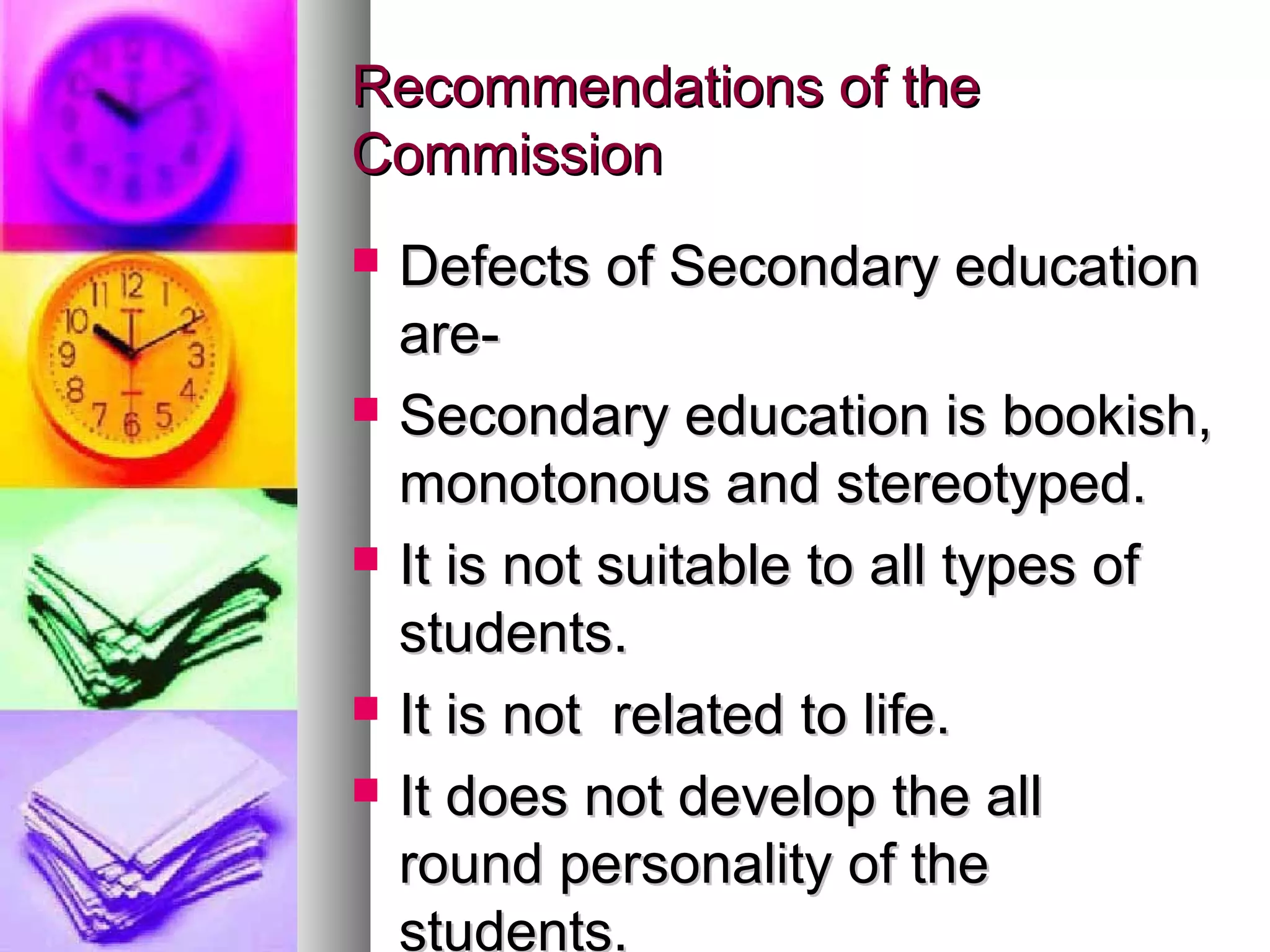 Recommendations of theRecommendations of the
CommissionCommission
 Defects of Secondary educationDefects of Secondary education
are-are-
 Secondary education is bookish,Secondary education is bookish,
monotonous and stereotyped.monotonous and stereotyped.
 It is not suitable to all types ofIt is not suitable to all types of
students.students.
 It is not related to life.It is not related to life.
 It does not develop the allIt does not develop the all
round personality of theround personality of the
students.
 