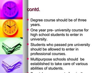 contd.contd.
 Degree course should be of threeDegree course should be of three
years.years.
 One year pre- university course forOne year pre- university course for
high school students to enter inhigh school students to enter in
university.university.
 Students who passed pre universityStudents who passed pre university
should be allowed to enter inshould be allowed to enter in
professional courses.professional courses.
 Multipurpose schools should beMultipurpose schools should be
established to take care of variousestablished to take care of various
abilities of students.abilities of students.
 