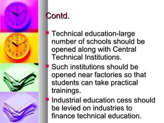 Contd.Contd.
 Technical education-largeTechnical education-large
number of schools should benumber of schools should be
opened along with Centralopened along with Central
Technical Institutions.Technical Institutions.
 Such institutions should beSuch institutions should be
opened near factories so thatopened near factories so that
students can take practicalstudents can take practical
trainings.trainings.
 Industrial education cess shouldIndustrial education cess should
be levied on industries tobe levied on industries to
finance technical education.finance technical education.
 
