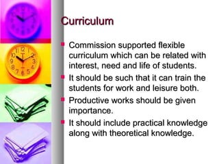 CurriculumCurriculum
 Commission supported flexibleCommission supported flexible
curriculum which can be related withcurriculum which can be related with
interest, need and life of students.interest, need and life of students.
 It should be such that it can train theIt should be such that it can train the
students for work and leisure both.students for work and leisure both.
 Productive works should be givenProductive works should be given
importance.importance.
 It should include practical knowledgeIt should include practical knowledge
along with theoretical knowledge.along with theoretical knowledge.
 