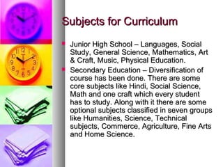 Subjects for CurriculumSubjects for Curriculum
 Junior High School – Languages, SocialJunior High School – Languages, Social
Study, General Science, Mathematics, ArtStudy, General Science, Mathematics, Art
& Craft, Music, Physical Education.& Craft, Music, Physical Education.
 Secondary Education – Diversification ofSecondary Education – Diversification of
course has been done. There are somecourse has been done. There are some
core subjects like Hindi, Social Science,core subjects like Hindi, Social Science,
Math and one craft which every studentMath and one craft which every student
has to study. Along with it there are somehas to study. Along with it there are some
optional subjects classified in seven groupsoptional subjects classified in seven groups
like Humanities, Science, Technicallike Humanities, Science, Technical
subjects, Commerce, Agriculture, Fine Artssubjects, Commerce, Agriculture, Fine Arts
and Home Science.and Home Science.
 