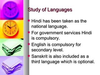 Study of LanguagesStudy of Languages
 Hindi has been taken as theHindi has been taken as the
national language.national language.
 For government services HindiFor government services Hindi
is compulsory.is compulsory.
 English is compulsory forEnglish is compulsory for
secondary level.secondary level.
 Sanskrit is also included as aSanskrit is also included as a
third language which is optional.third language which is optional.
 