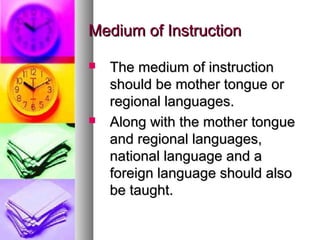 Medium of InstructionMedium of Instruction
 The medium of instructionThe medium of instruction
should be mother tongue orshould be mother tongue or
regional languages.regional languages.
 Along with the mother tongueAlong with the mother tongue
and regional languages,and regional languages,
national language and anational language and a
foreign language should alsoforeign language should also
be taught.be taught.
 