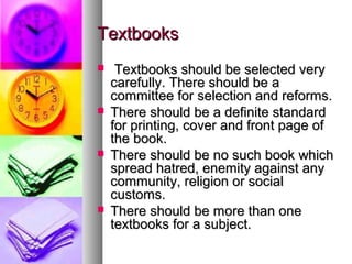 TextbooksTextbooks
 Textbooks should be selected veryTextbooks should be selected very
carefully. There should be acarefully. There should be a
committee for selection and reforms.committee for selection and reforms.
 There should be a definite standardThere should be a definite standard
for printing, cover and front page offor printing, cover and front page of
the book.the book.
 There should be no such book whichThere should be no such book which
spread hatred, enemity against anyspread hatred, enemity against any
community, religion or socialcommunity, religion or social
customs.customs.
 There should be more than oneThere should be more than one
textbooks for a subject.textbooks for a subject.
 