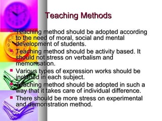 Teaching MethodsTeaching Methods
 Teaching method should be adopted accordingTeaching method should be adopted according
to the need of moral, social and mentalto the need of moral, social and mental
development of students.development of students.
 Teaching method should be activity based. ItTeaching method should be activity based. It
should not stress on verbalism andshould not stress on verbalism and
memorisation.memorisation.
 Various types of expression works should beVarious types of expression works should be
included in each subject.included in each subject.
 Teaching method should be adopted in such aTeaching method should be adopted in such a
way that it takes care of individual difference.way that it takes care of individual difference.
 There should be more stress on experimentalThere should be more stress on experimental
and demonstration method.and demonstration method.
 