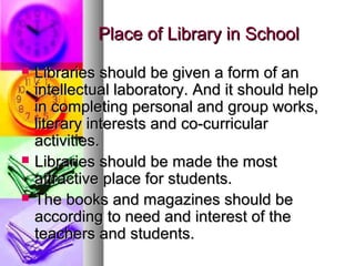 Place of Library in SchoolPlace of Library in School
 Libraries should be given a form of anLibraries should be given a form of an
intellectual laboratory. And it should helpintellectual laboratory. And it should help
in completing personal and group works,in completing personal and group works,
literary interests and co-curricularliterary interests and co-curricular
activities.activities.
 Libraries should be made the mostLibraries should be made the most
attractive place for students.attractive place for students.
 The books and magazines should beThe books and magazines should be
according to need and interest of theaccording to need and interest of the
teachers and students.teachers and students.
 