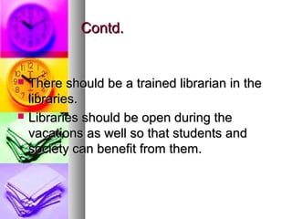 Contd.Contd.
 There should be a trained librarian in theThere should be a trained librarian in the
libraries.libraries.
 Libraries should be open during theLibraries should be open during the
vacations as well so that students andvacations as well so that students and
society can benefit from them.society can benefit from them.
 