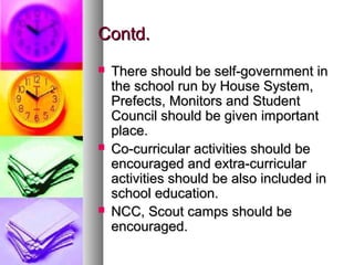 Contd.Contd.
 There should be self-government inThere should be self-government in
the school run by House System,the school run by House System,
Prefects, Monitors and StudentPrefects, Monitors and Student
Council should be given importantCouncil should be given important
place.place.
 Co-curricular activities should beCo-curricular activities should be
encouraged and extra-curricularencouraged and extra-curricular
activities should be also included inactivities should be also included in
school education.school education.
 NCC, Scout camps should beNCC, Scout camps should be
encouraged.encouraged.
 