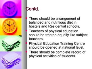 Contd.Contd.
 There should be arrangement ofThere should be arrangement of
balanced and nutritious diet inbalanced and nutritious diet in
hostels and Residential schools.hostels and Residential schools.
 Teachers of physical educationTeachers of physical education
should be treated equally like subjectshould be treated equally like subject
teachers.teachers.
 Physical Education Training CentrePhysical Education Training Centre
should be opened at national level.should be opened at national level.
 There should be complete record ofThere should be complete record of
physical activities of students.physical activities of students.
 
