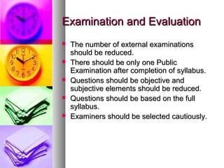 Examination and EvaluationExamination and Evaluation
 The number of external examinationsThe number of external examinations
should be reduced.should be reduced.
 There should be only one PublicThere should be only one Public
Examination after completion of syllabus.Examination after completion of syllabus.
 Questions should be objective andQuestions should be objective and
subjective elements should be reduced.subjective elements should be reduced.
 Questions should be based on the fullQuestions should be based on the full
syllabus.syllabus.
 Examiners should be selected cautiously.Examiners should be selected cautiously.
 