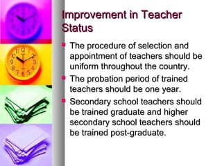 Improvement in TeacherImprovement in Teacher
StatusStatus
 The procedure of selection andThe procedure of selection and
appointment of teachers should beappointment of teachers should be
uniform throughout the country.uniform throughout the country.
 The probation period of trainedThe probation period of trained
teachers should be one year.teachers should be one year.
 Secondary school teachers shouldSecondary school teachers should
be trained graduate and higherbe trained graduate and higher
secondary school teachers shouldsecondary school teachers should
be trained post-graduate.be trained post-graduate.
 