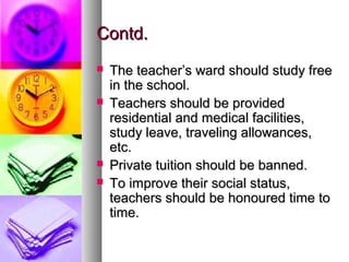 Contd.Contd.
 The teacher’s ward should study freeThe teacher’s ward should study free
in the school.in the school.
 Teachers should be providedTeachers should be provided
residential and medical facilities,residential and medical facilities,
study leave, traveling allowances,study leave, traveling allowances,
etc.etc.
 Private tuition should be banned.Private tuition should be banned.
 To improve their social status,To improve their social status,
teachers should be honoured time toteachers should be honoured time to
time.time.
 