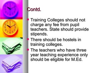 Contd.Contd.
 Training Colleges should notTraining Colleges should not
charge any fee from pupilcharge any fee from pupil
teachers. State should provideteachers. State should provide
stipends.stipends.
 There should be hostels inThere should be hostels in
training colleges.training colleges.
 The teachers who have threeThe teachers who have three
year teaching experience onlyyear teaching experience only
should be eligible for M.Ed.should be eligible for M.Ed.
 