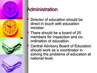 AdministrationAdministration
 Director of education should beDirector of education should be
direct in touch with educationdirect in touch with education
minister.minister.
 There should be a board of 25There should be a board of 25
members for inspection and co-members for inspection and co-
ordination of education.ordination of education.
 Central Advisory Board of EducationCentral Advisory Board of Education
should work as a coordinator inshould work as a coordinator in
solving the problems of education atsolving the problems of education at
national level.national level.
 