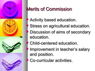 Merits of CommissionMerits of Commission
 Activity based education.Activity based education.
 Stress on agricultural education.Stress on agricultural education.
 Discussion of aims of secondaryDiscussion of aims of secondary
education.education.
 Child-centered education.Child-centered education.
 Improvement in teacher’s salaryImprovement in teacher’s salary
and position.and position.
 Co-curricular activities.Co-curricular activities.
 