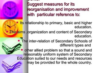 Contd.Contd.
Suggest measures for itsSuggest measures for its
reorganisation and improvementreorganisation and improvement
with particular reference to:with particular reference to:
 Its relationship to primary, basic and higherIts relationship to primary, basic and higher
education.education.
 The aims ,organization and content of SecondaryThe aims ,organization and content of Secondary
education.education.
 The inter-relation of Secondary Schools ofThe inter-relation of Secondary Schools of
different types anddifferent types and
 other allied problem so that a sound andother allied problem so that a sound and
reasonably uniform system of Secondaryreasonably uniform system of Secondary
Education suited to our needs and resourcesEducation suited to our needs and resources
may be provided for the whole country.may be provided for the whole country.
 