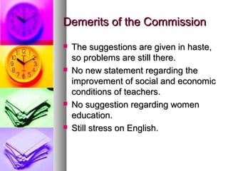 Demerits of the CommissionDemerits of the Commission
 The suggestions are given in haste,The suggestions are given in haste,
so problems are still there.so problems are still there.
 No new statement regarding theNo new statement regarding the
improvement of social and economicimprovement of social and economic
conditions of teachers.conditions of teachers.
 No suggestion regarding womenNo suggestion regarding women
education.education.
 Still stress on English.Still stress on English.
 