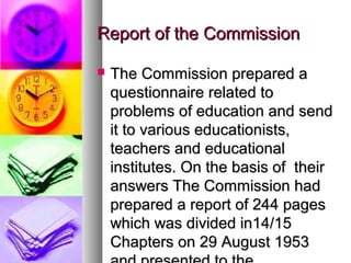 Report of the CommissionReport of the Commission
 The Commission prepared aThe Commission prepared a
questionnaire related toquestionnaire related to
problems of education and sendproblems of education and send
it to various educationists,it to various educationists,
teachers and educationalteachers and educational
institutes. On the basis of theirinstitutes. On the basis of their
answers The Commission hadanswers The Commission had
prepared a report of 244 pagesprepared a report of 244 pages
which was divided in14/15which was divided in14/15
Chapters on 29 August 1953Chapters on 29 August 1953
 