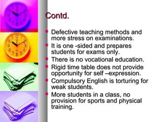Contd.Contd.
 Defective teaching methods andDefective teaching methods and
more stress on examinations.more stress on examinations.
 It is one -sided and preparesIt is one -sided and prepares
students for exams only.students for exams only.
 There is no vocational education.There is no vocational education.
 Rigid time table does not provideRigid time table does not provide
opportunity for self –expression.opportunity for self –expression.
 Compulsory English is torturing forCompulsory English is torturing for
weak students.weak students.
 More students in a class, noMore students in a class, no
provision for sports and physicalprovision for sports and physical
training.training.
 