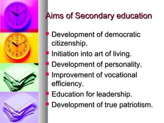 Aims of Secondary educationAims of Secondary education
 Development of democraticDevelopment of democratic
citizenship.citizenship.
 Initiation into art of living.Initiation into art of living.
 Development of personality.Development of personality.
 Improvement of vocationalImprovement of vocational
efficiency.efficiency.
 Education for leadership.Education for leadership.
 Development of true patriotism.Development of true patriotism.
 