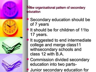 NeNew organisational pattern of secondaryw organisational pattern of secondary
educationeducation
 Secondary education should beSecondary education should be
of 7 yearsof 7 years
 It should be for children of 11toIt should be for children of 11to
17 years.17 years.
 It suggested to end intermediateIt suggested to end intermediate
college and merge class11college and merge class11
withsecondary schools andwithsecondary schools and
class 12 with B.A.class 12 with B.A.
 Commission divided secondaryCommission divided secondary
education into two parts-education into two parts-
 Junior secondary education forJunior secondary education for
 