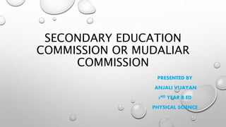 SECONDARY EDUCATION
COMMISSION OR MUDALIAR
COMMISSION
PRESENTED BY
ANJALI VIJAYAN
2ND YEAR B.ED
PHYSICAL SCIENCE
 