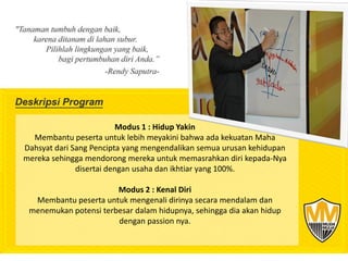 Modus 1 : Hidup Yakin
  Membantu peserta untuk lebih meyakini bahwa ada kekuatan Maha
Dahsyat dari Sang Pencipta yang mengendalikan semua urusan kehidupan
mereka sehingga mendorong mereka untuk memasrahkan diri kepada-Nya
              disertai dengan usaha dan ikhtiar yang 100%.

                       Modus 2 : Kenal Diri
  Membantu peserta untuk mengenali dirinya secara mendalam dan
 menemukan potensi terbesar dalam hidupnya, sehingga dia akan hidup
                       dengan passion nya.
 