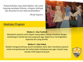 “Setiap kebaikan yang Anda lakukan, tak semua
langsung mendapat balasan, sebagian ditabung
  dan dicairkan di saat Anda membutuhkan”
                             - Rendy Saputra -




                        Modus 3 : Jiwa Tumbuh
    Membantu peserta untuk dapat mewujudkan mimpi-mimpinya dengan
    membangun mental dan jiwa yang kuat agar dapat terus meningkatkan
                       kapasitas diri yang dimiliki.

                             Modus 4 : Aksi Hebat
   Setelah mengenal dirinya secara mendalam, kami akan membantu peserta
    untuk memperbanyak aksi hebat dalam kehidupannya agar mimpi2 yang
                        mereka miliki dapat terwujud.
 