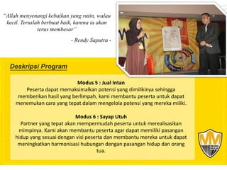 “Allah menyenangi kebaikan yang rutin, walau
 kecil. Teruslah berbuat baik, karena ia akan
               terus membesar”
                            - Rendy Saputra -




                             Modus 5 : Jual Intan
        Peserta dapat memaksimalkan potensi yang dimilikinya sehingga
     memberikan hasil yang berlimpah, kami membantu peserta untuk dapat
     menemukan cara yang tepat dalam mengelola potensi yang mereka miliki.

                              Modus 6 : Sayap Utuh
       Partner yang tepat akan mempermudah peserta untuk merealisasikan
      mimpinya. Kami akan membantu peserta agar dapat memiliki pasangan
     hidup yang sesuai dengan visi peserta dan membantu mereka untuk dapat
      meningkatkan harmonisasi hubungan dengan pasangan hidup dan orang
                                       tua.
 