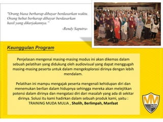 Penjelasan mengenai masing-masing modus ini akan dikemas dalam
sebuah pelatihan yang didukung oleh audiovisual yang dapat menggugah
masing-masing peserta untuk dalam mengeksplorasi dirinya dengan lebih
                             mendalam.

 Pelatihan ini mampu mengajak peserta mengenali kehidupan diri dan
 menemukan berlian dalam hidupnya sehingga mereka akan melejitkan
potensi dalam dirinya dan mengatasi diri dari masalah yang ada di sekitar
   dirinya. Solusi itu kami hadirkan dalam sebuah produk kami, yaitu :
          TRAINING MUDA MULIA , Sholih, Berlimpah, Manfaat
 