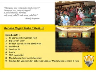 Extra Benefit :
1. Hi-Standard Convention Hall
2. Big Screen View
3. Hi-Tech Sound System 6000 Watt
4. Workbook
5. Seminar Kit
6. Lunch
7. SMS Inspiration
8. Muda Mulia Community Member
 