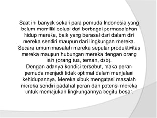 Saat ini banyak sekali para pemuda Indonesia yang
 belum memiliki solusi dari berbagai permasalahan
  hidup mereka, baik yang berasal dari dalam diri
  mereka sendiri maupun dari lingkungan mereka.
Secara umum masalah mereka seputar produktivitas
 mereka maupun hubungan mereka dengan orang
            lain (orang tua, teman, dsb).
   Dengan adanya kondisi tersebut, maka peran
  pemuda menjadi tidak optimal dalam menjalani
 kehidupannya. Mereka sibuk mengatasi masalah
 mereka sendiri padahal peran dan potensi mereka
  untuk memajukan lingkungannya begitu besar.
 