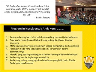 “Keberhasilan, hanya diraih jika Anda telah
 mencapai usaha 100%, maka berhati-hatilah
ketika merasa lelah, mungkin baru 99% kurang
                   1% lagi”
                              - Rendy Saputra -



      Program ini cocok untuk Anda yang ………

 1. Anak muda yang baru lulus kuliah dan sedang mencari jalan hidupnya
 2. Pengusaha muda (max 40 tahun) yang sedang berjibaku di dalam
    bisnisnya
 3. Mahasiswa dan karyawan yang ingin segera mengetahui berlian dirinya
 4. Pasangan muda yang sedang mengalami carut marut dalam
    pernikahannya
 5. Mereka yang sedang kehilangan arah dan semangat dalam kehidupan
 6. Anda yang berniat ingin segera menikah
 7. Anda yang sedang menginginkan kehidupan yang lebih baik. Sholih,
    Berlimpah, dan Manfaat
 
