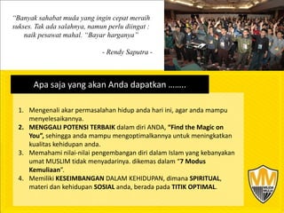 “Banyak sahabat muda yang ingin cepat meraih
sukses. Tak ada salahnya, namun perlu diingat :
    naik pesawat mahal. “Bayar harganya”

                              - Rendy Saputra -



       Apa saja yang akan Anda dapatkan ……..

  1. Mengenali akar permasalahan hidup anda hari ini, agar anda mampu
     menyelesaikannya.
  2. MENGGALI POTENSI TERBAIK dalam diri ANDA, “Find the Magic on
     You”, sehingga anda mampu mengoptimalkannya untuk meningkatkan
     kualitas kehidupan anda.
  3. Memahami nilai-nilai pengembangan diri dalam Islam yang kebanyakan
     umat MUSLIM tidak menyadarinya. dikemas dalam “7 Modus
     Kemuliaan”.
  4. Memiliki KESEIMBANGAN DALAM KEHIDUPAN, dimana SPIRITUAL,
     materi dan kehidupan SOSIAL anda, berada pada TITIK OPTIMAL.
 