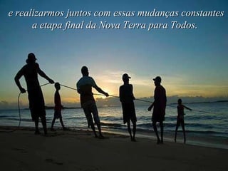 e realizarmos juntos com essas mudanças constantes a etapa final da Nova Terra para Todos.   
