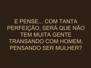 E PENSE... COM TANTA PERFEIÇÃO, SERÁ QUE NÃO TEM MUITA GENTE TRANSANDO COM HOMEM, PENSANDO SER MULHER? 