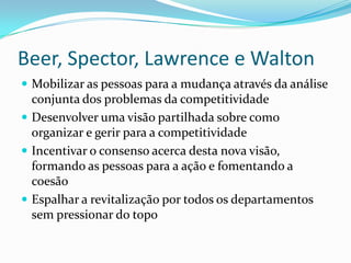 Beer, Spector, Lawrence e Walton
 Mobilizar as pessoas para a mudança através da análise
  conjunta dos problemas da competitividade
 Desenvolver uma visão partilhada sobre como
  organizar e gerir para a competitividade
 Incentivar o consenso acerca desta nova visão,
  formando as pessoas para a ação e fomentando a
  coesão
 Espalhar a revitalização por todos os departamentos
  sem pressionar do topo
 