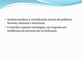  Institucionalizar a revitalização através de políticas
  formais, sistemas e estruturas
 Controlar e ajustar estratégias, em resposta aos
  problemas do processo de revitalização
 