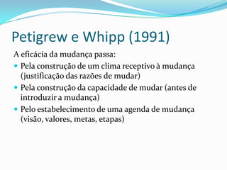 Petigrew e Whipp (1991)
A eficácia da mudança passa:
 Pela construção de um clima receptivo à mudança
  (justificação das razões de mudar)
 Pela construção da capacidade de mudar (antes de
  introduzir a mudança)
 Pelo estabelecimento de uma agenda de mudança
  (visão, valores, metas, etapas)
 