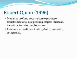 Robert Quinn (1996)
 Mudança profunda ocorre com o processo
  transformacional que possui 4 etapas: iniciação,
  incerteza, transformação, rotina.
 Existem 4 armadilhas: ilusão, pânico, exaustão,
  estagnação.
 