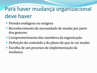 Para haver mudança organizacional
deve haver
 Pressão endógena ou exógena
 Reconhecimento da necessidade de mudar por parte
  dos gestores
 Comprometimento dos membros da organização
 Definição do conteúdo e do plano do que se vai mudar
 Escolha de um processo de implementação da
  mudança
 