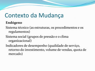 Contexto da Mudança
Endógeno
Sistema técnico (as estruturas, os procedimentos e os
  regulamentos)
Sistema social (grupos de pressão e o clima
  organizacional)
Indicadores de desempenho (qualidade de serviço,
  retorno do investimento, volume de vendas, quota de
  mercado)
 