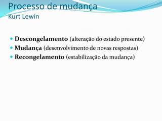 Processo de mudança
Kurt Lewin


 Descongelamento (alteração do estado presente)
 Mudança (desenvolvimento de novas respostas)
 Recongelamento (estabilização da mudança)
 