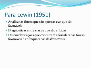 Para Lewin (1951)
 Analisar as forças que são opostas e as que são
  favoráveis
 Diagnosticar entre elas as que são críticas
 Desenvolver ações que conduzam a fortalecer as forças
  favoráveis e enfraquecer as desfavoráveis
 